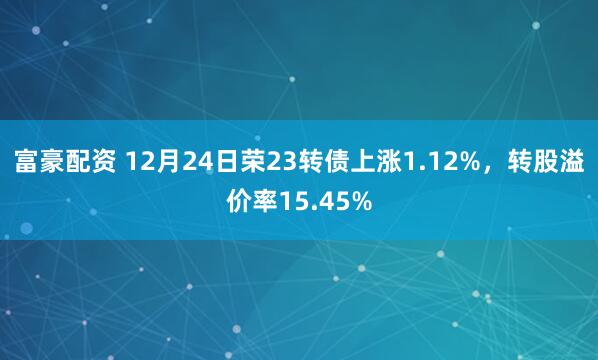 富豪配资 12月24日荣23转债上涨1.12%，转股溢价率15.45%
