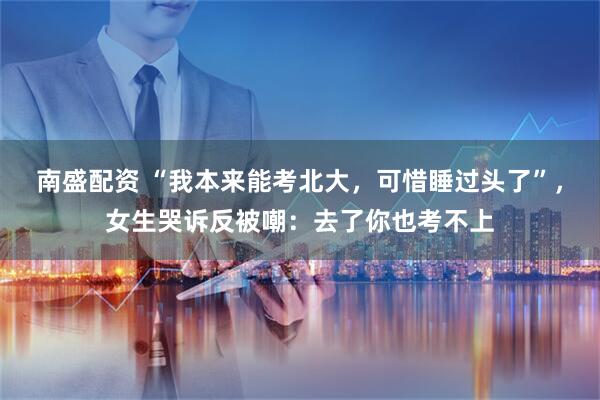 南盛配资 “我本来能考北大，可惜睡过头了”，女生哭诉反被嘲：去了你也考不上