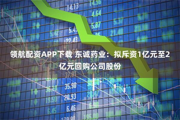 领航配资APP下载 东诚药业：拟斥资1亿元至2亿元回购公司股份