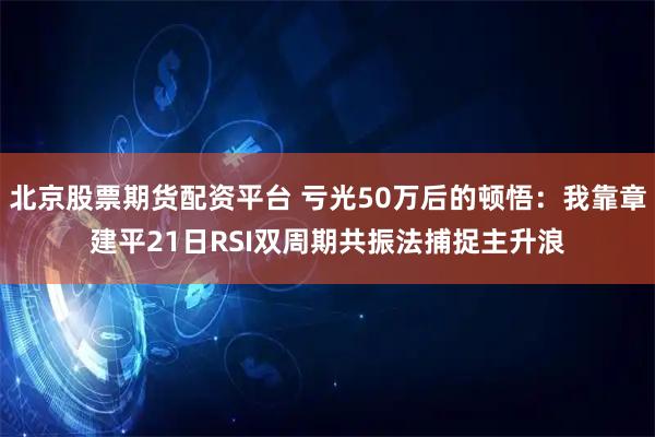 北京股票期货配资平台 亏光50万后的顿悟：我靠章建平21日RSI双周期共振法捕捉主升浪