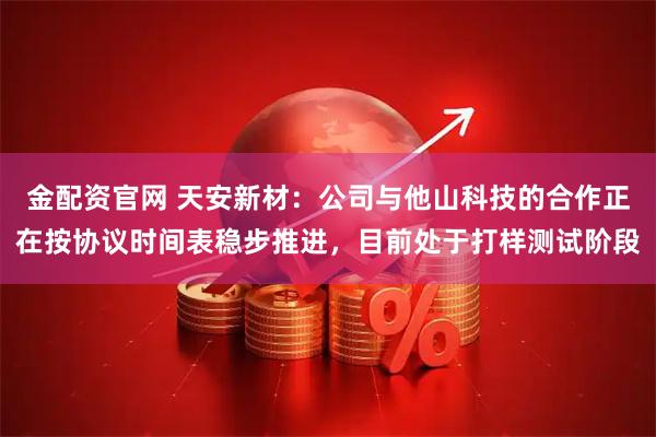 金配资官网 天安新材：公司与他山科技的合作正在按协议时间表稳步推进，目前处于打样测试阶段