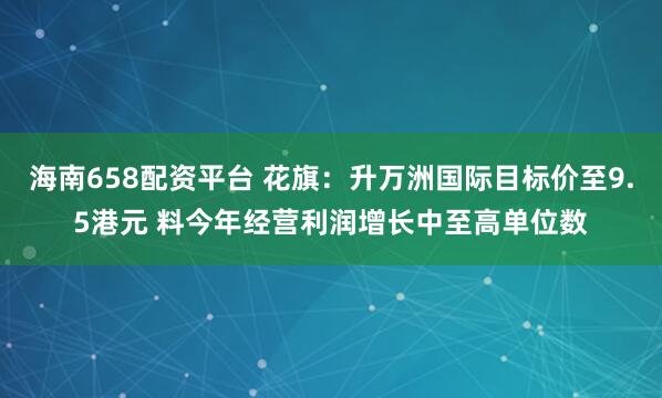 海南658配资平台 花旗：升万洲国际目标价至9.5港元 料今年经营利润增长中至高单位数