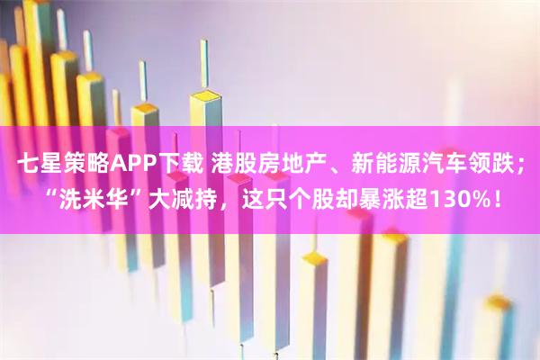 七星策略APP下载 港股房地产、新能源汽车领跌；“洗米华”大减持，这只个股却暴涨超130%！