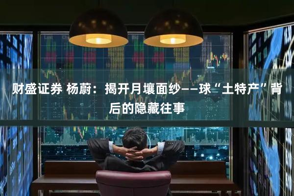 财盛证券 杨蔚：揭开月壤面纱——球“土特产”背后的隐藏往事