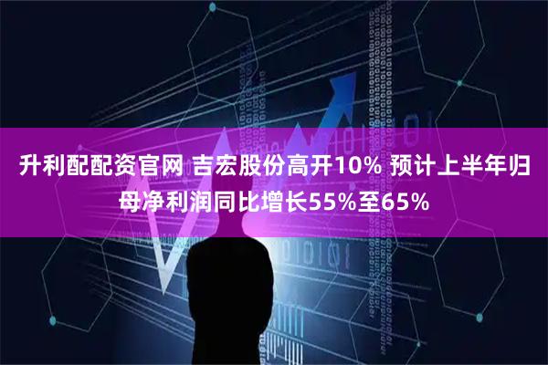 升利配配资官网 吉宏股份高开10% 预计上半年归母净利润同比增长55%至65%