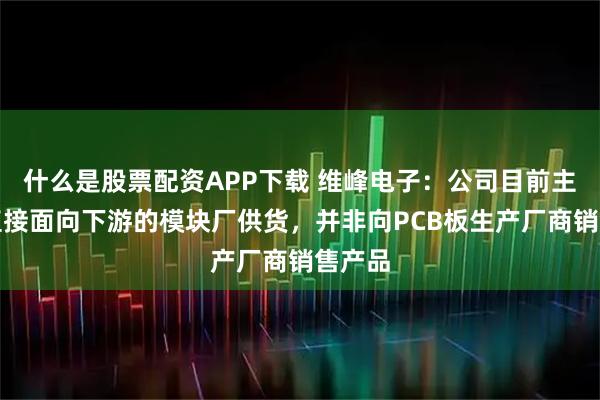 什么是股票配资APP下载 维峰电子：公司目前主要是直接面向下游的模块厂供货，并非向PCB板生产厂商销售产品