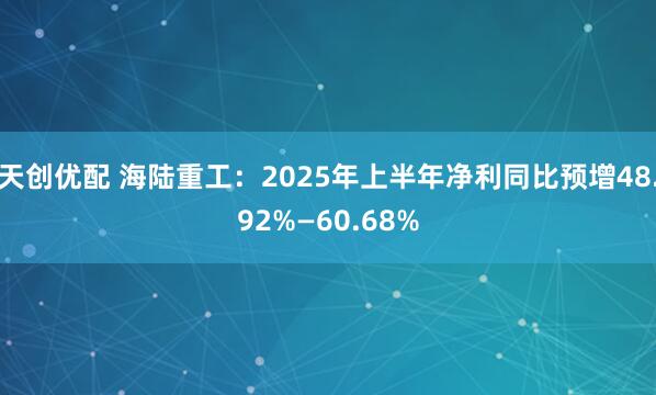 天创优配 海陆重工：2025年上半年净利同比预增48.92%—60.68%
