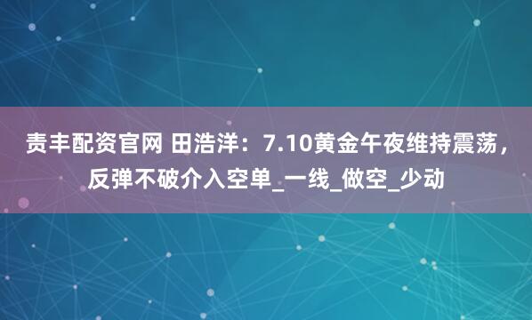 责丰配资官网 田浩洋：7.10黄金午夜维持震荡，反弹不破介入空单_一线_做空_少动