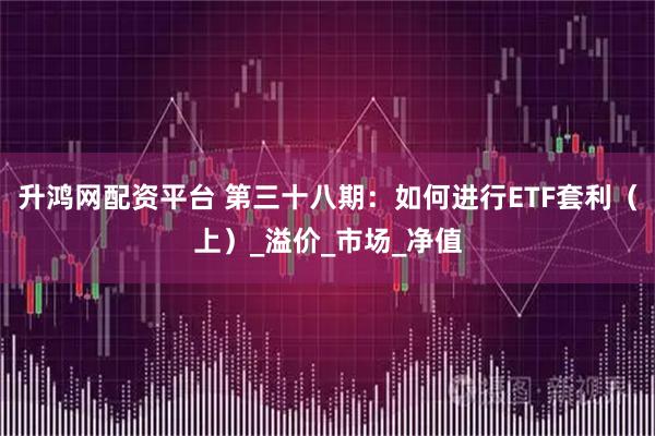 升鸿网配资平台 第三十八期：如何进行ETF套利（上）_溢价_市场_净值