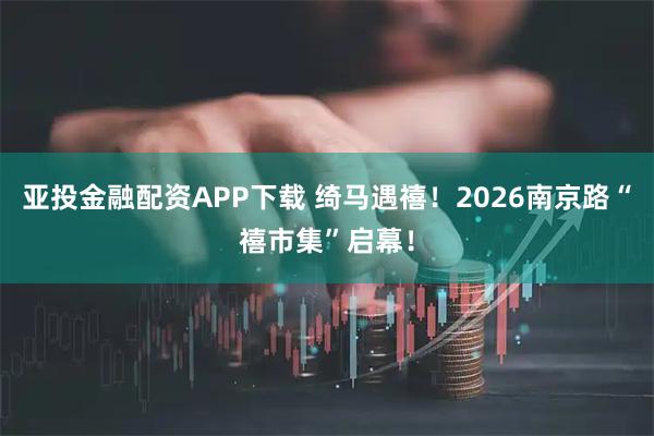亚投金融配资APP下载 绮马遇禧！2026南京路“禧市集”启幕！