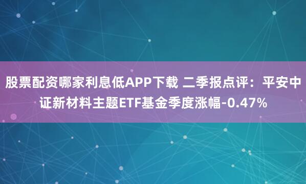 股票配资哪家利息低APP下载 二季报点评：平安中证新材料主题ETF基金季度涨幅-0.47%