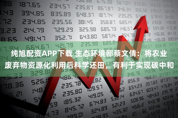 纯旭配资APP下载 生态环境部蔡文倩：将农业废弃物资源化利用后科学还田，有利于实现碳中和