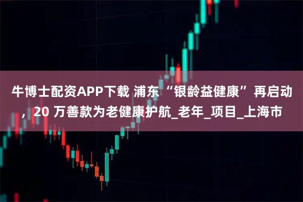 牛博士配资APP下载 浦东 “银龄益健康” 再启动，20 万善款为老健康护航_老年_项目_上海市