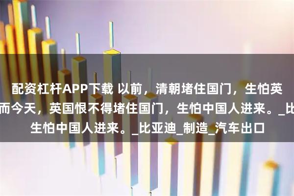 配资杠杆APP下载 以前，清朝堵住国门，生怕英国先进的技术进来；而今天，英国恨不得堵住国门，生怕中国人进来。_比亚迪_制造_汽车出口