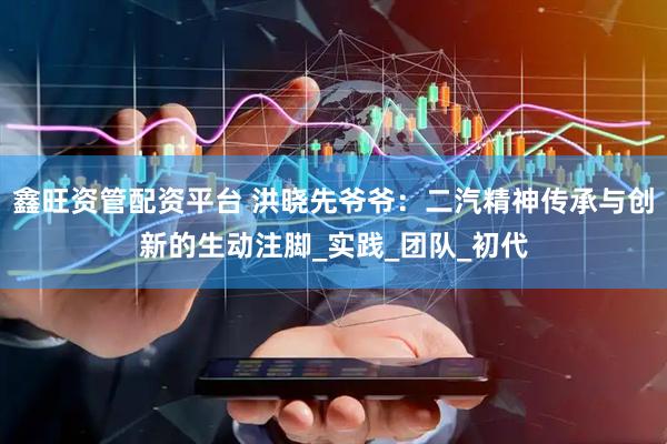 鑫旺资管配资平台 洪晓先爷爷：二汽精神传承与创新的生动注脚_实践_团队_初代