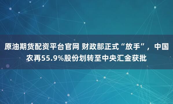 原油期货配资平台官网 财政部正式“放手”，中国农再55.9%股份划转至中央汇金获批