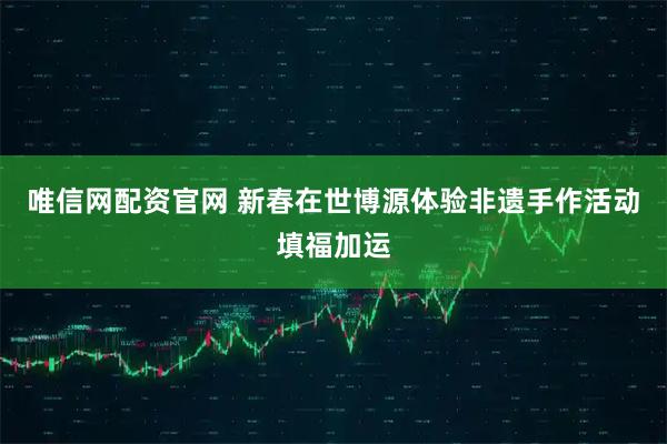 唯信网配资官网 新春在世博源体验非遗手作活动填福加运