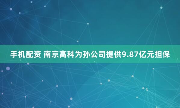 手机配资 南京高科为孙公司提供9.87亿元担保