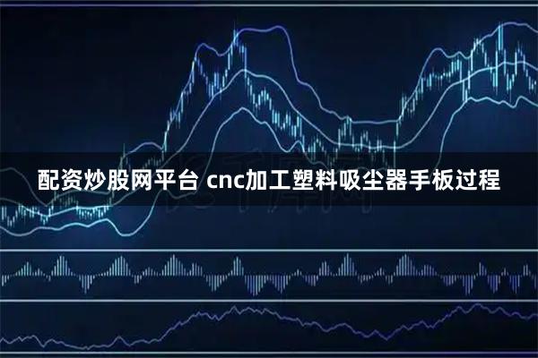 配资炒股网平台 cnc加工塑料吸尘器手板过程