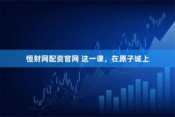 恒财网配资官网 这一课，在原子城上