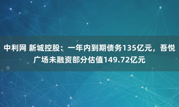 中利网 新城控股：一年内到期债务135亿元，吾悦广场未融资部分估值149.72亿元