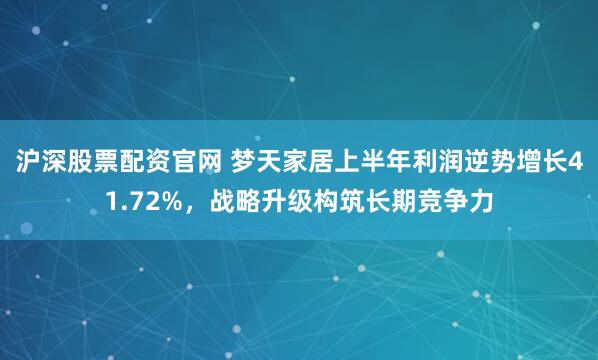 沪深股票配资官网 梦天家居上半年利润逆势增长41.72%，战略升级构筑长期竞争力