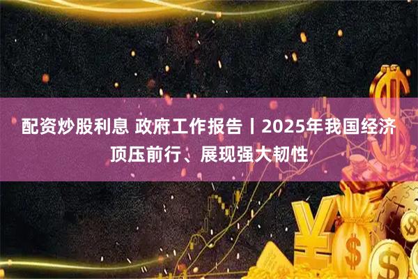配资炒股利息 政府工作报告丨2025年我国经济顶压前行、展现强大韧性
