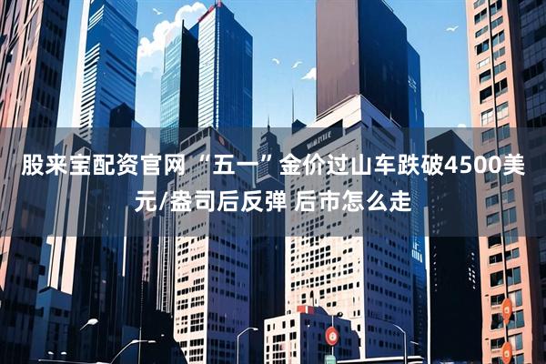 股来宝配资官网 “五一”金价过山车跌破4500美元/盎司后反弹 后市怎么走