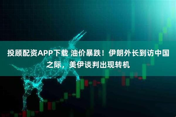 投顾配资APP下载 油价暴跌！伊朗外长到访中国之际，美伊谈判出现转机